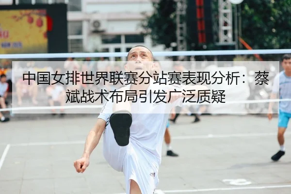 中国女排世界联赛分站赛表现分析：蔡斌战术布局引发广泛质疑